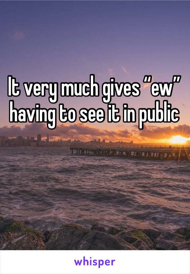 It very much gives “ew” having to see it in public 