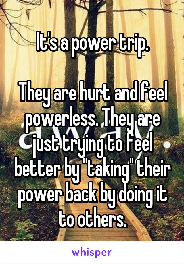 It's a power trip.

They are hurt and feel powerless. They are just trying to feel better by "taking" their power back by doing it to others.