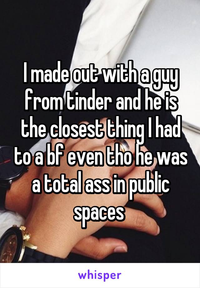 I made out with a guy from tinder and he is the closest thing I had to a bf even tho he was a total ass in public spaces 