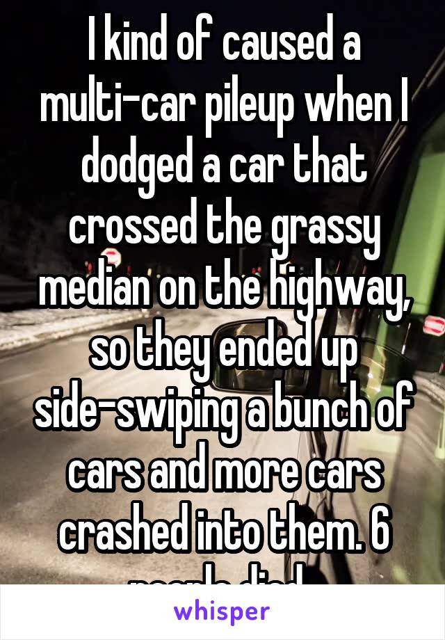 I kind of caused a multi-car pileup when I dodged a car that crossed the grassy median on the highway, so they ended up side-swiping a bunch of cars and more cars crashed into them. 6 people died. 