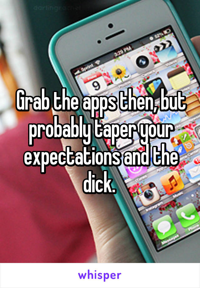 Grab the apps then, but probably taper your expectations and the dick. 