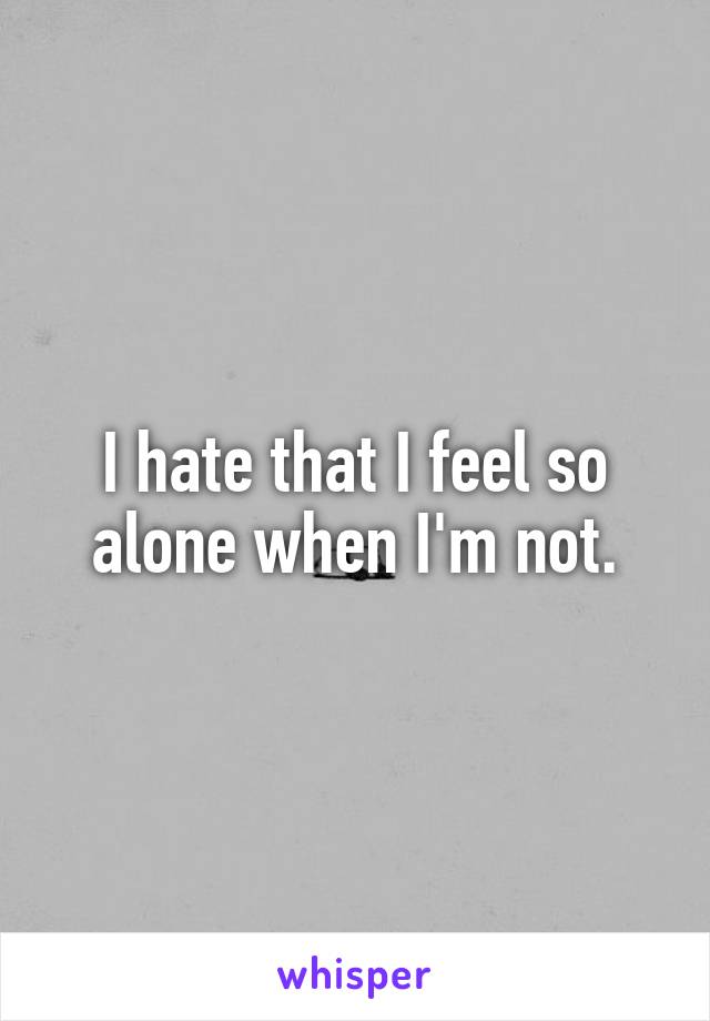 I hate that I feel so alone when I'm not.