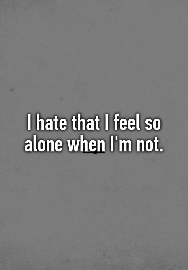 I hate that I feel so alone when I'm not.