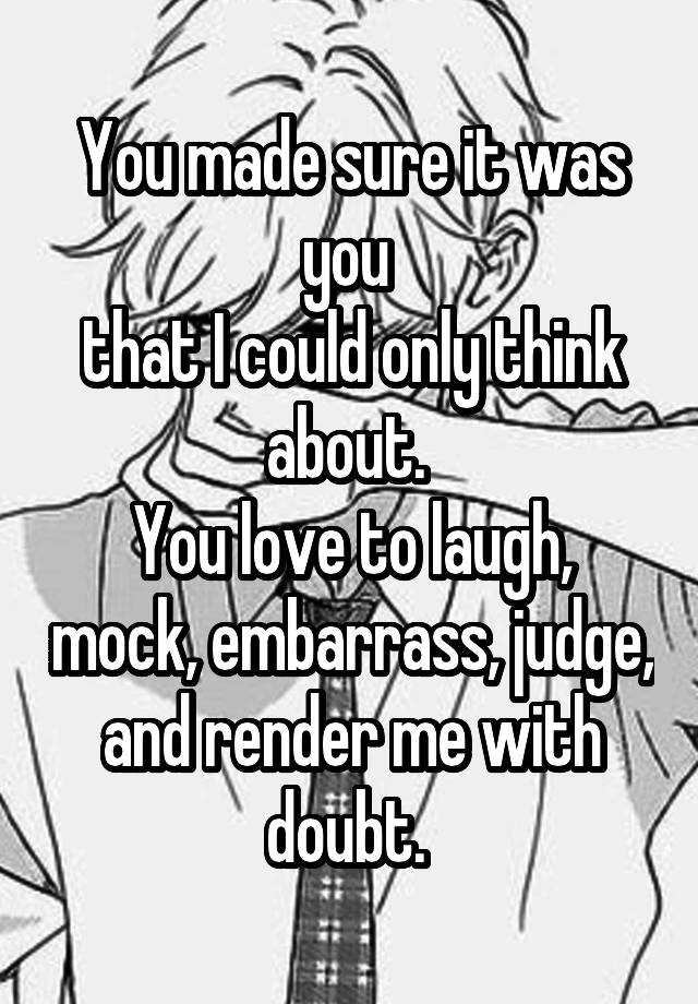 You made sure it was you 
that I could only think about. 
You love to laugh, mock, embarrass, judge, and render me with doubt. 