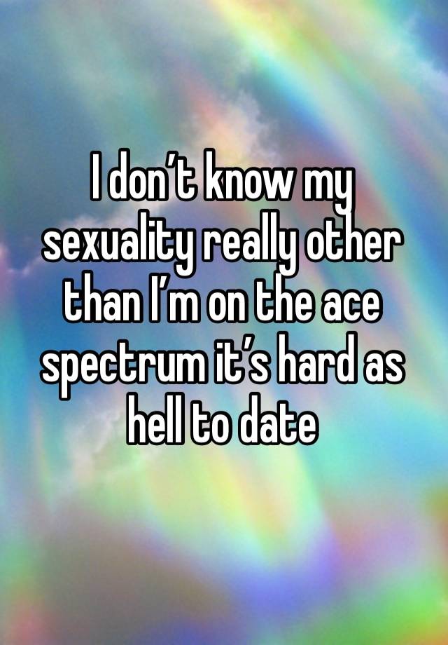 I don’t know my sexuality really other than I’m on the ace spectrum it’s hard as hell to date
