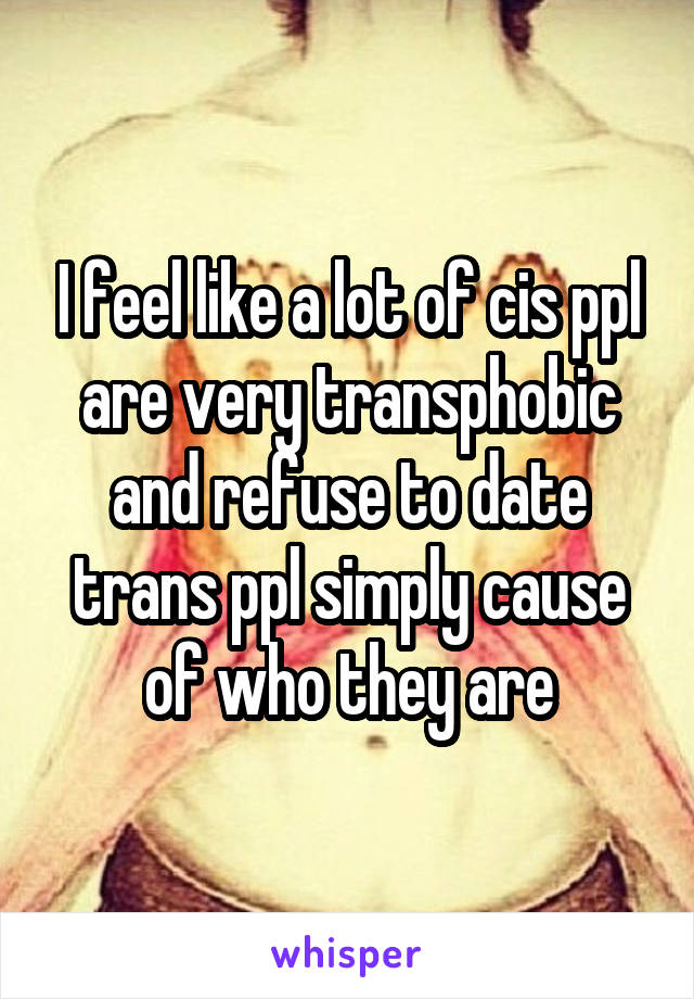 I feel like a lot of cis ppl are very transphobic and refuse to date trans ppl simply cause of who they are