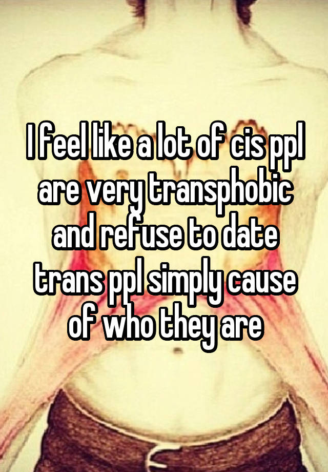 I feel like a lot of cis ppl are very transphobic and refuse to date trans ppl simply cause of who they are