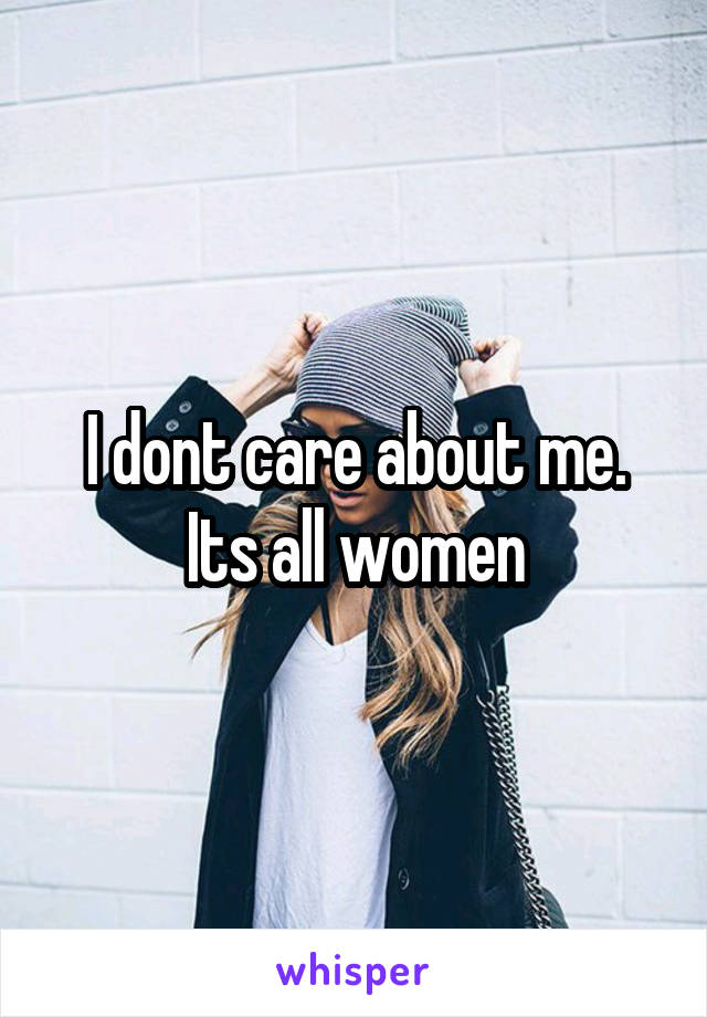 I dont care about me. Its all women