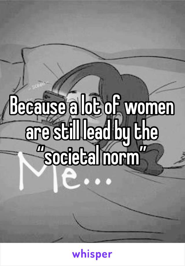 Because a lot of women are still lead by the “societal norm”