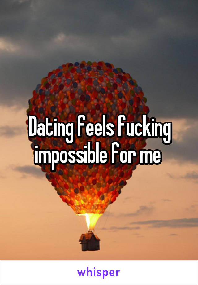 Dating feels fucking impossible for me 