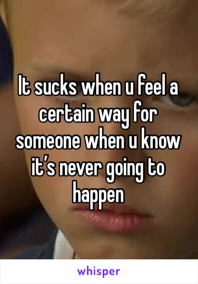 It sucks when u feel a certain way for someone when u know it’s never going to happen 