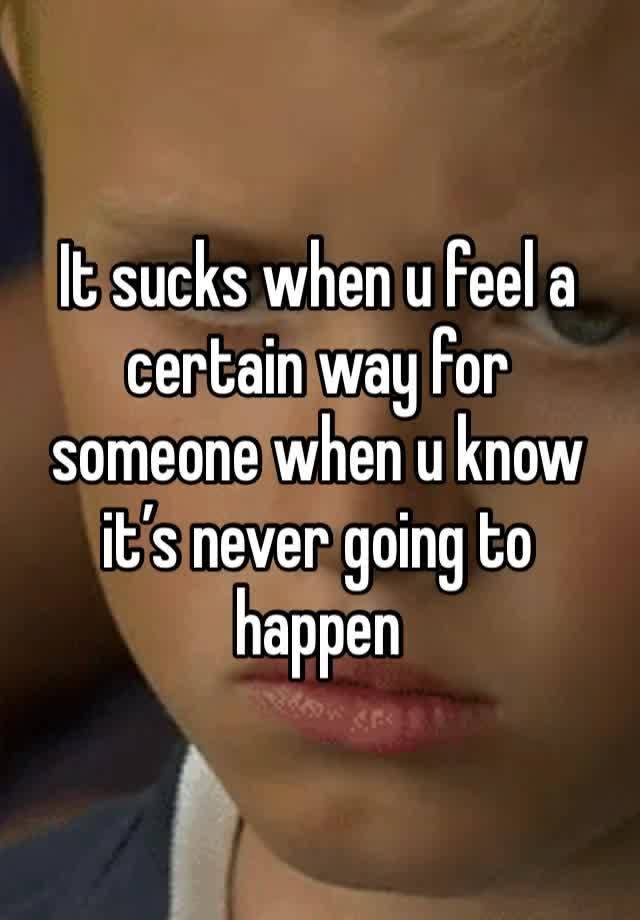 It sucks when u feel a certain way for someone when u know it’s never going to happen 