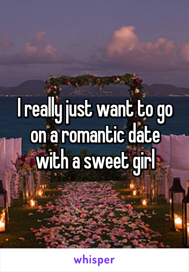 I really just want to go on a romantic date with a sweet girl