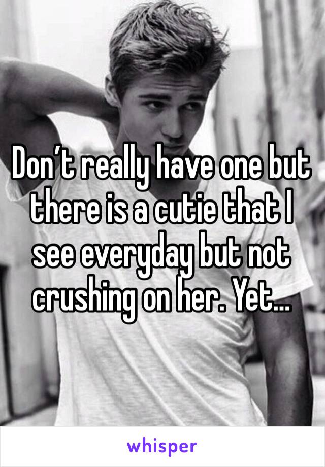 Don’t really have one but there is a cutie that I see everyday but not crushing on her. Yet…