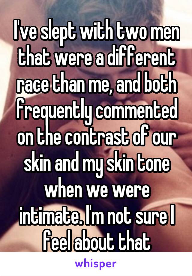 I've slept with two men that were a different race than me, and both frequently commented on the contrast of our skin and my skin tone when we were intimate. I'm not sure I feel about that