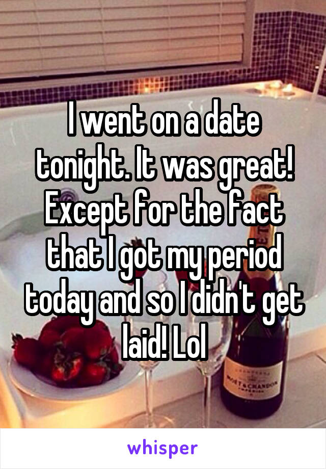 I went on a date tonight. It was great! Except for the fact that I got my period today and so I didn't get laid! Lol