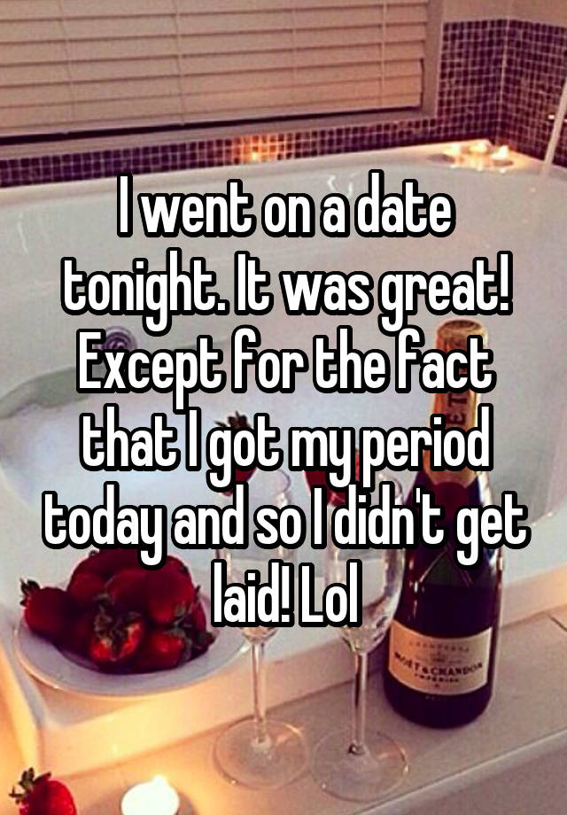 I went on a date tonight. It was great! Except for the fact that I got my period today and so I didn't get laid! Lol