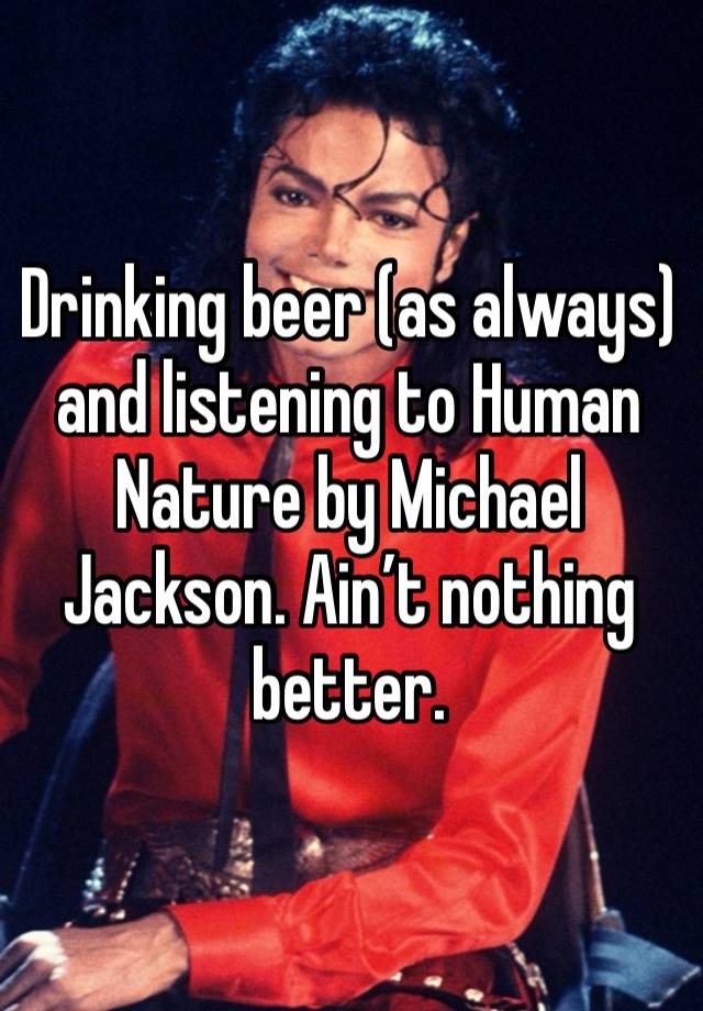 Drinking beer (as always) and listening to Human Nature by Michael Jackson. Ain’t nothing better. 