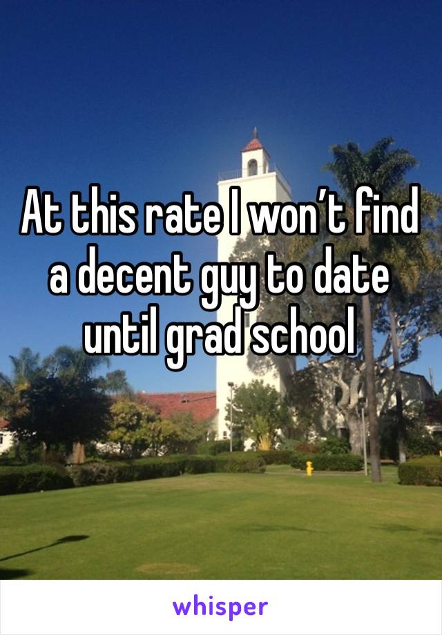 At this rate I won’t find a decent guy to date until grad school 