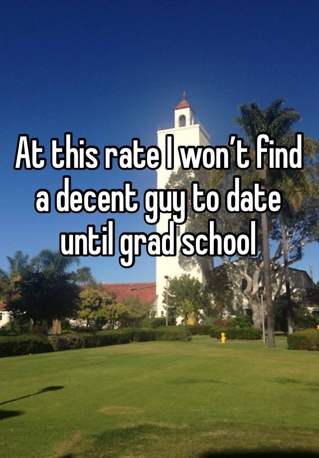 At this rate I won’t find a decent guy to date until grad school 