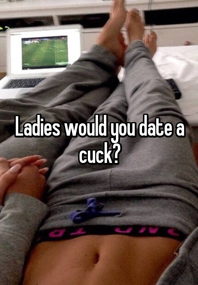 Ladies would you date a cuck?