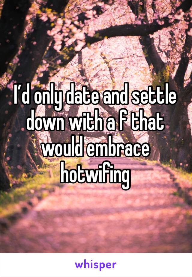 I’d only date and settle down with a f that would embrace hotwifing 