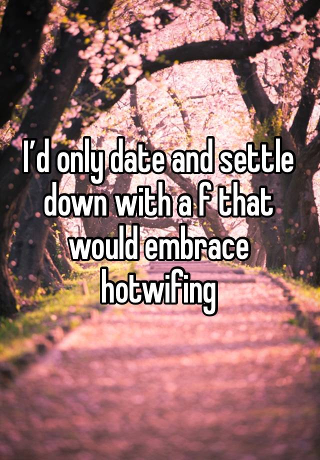 I’d only date and settle down with a f that would embrace hotwifing 