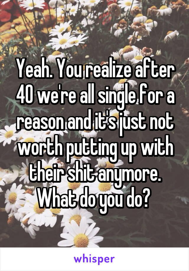 Yeah. You realize after 40 we're all single for a reason and it's just not worth putting up with their shit anymore. What do you do? 