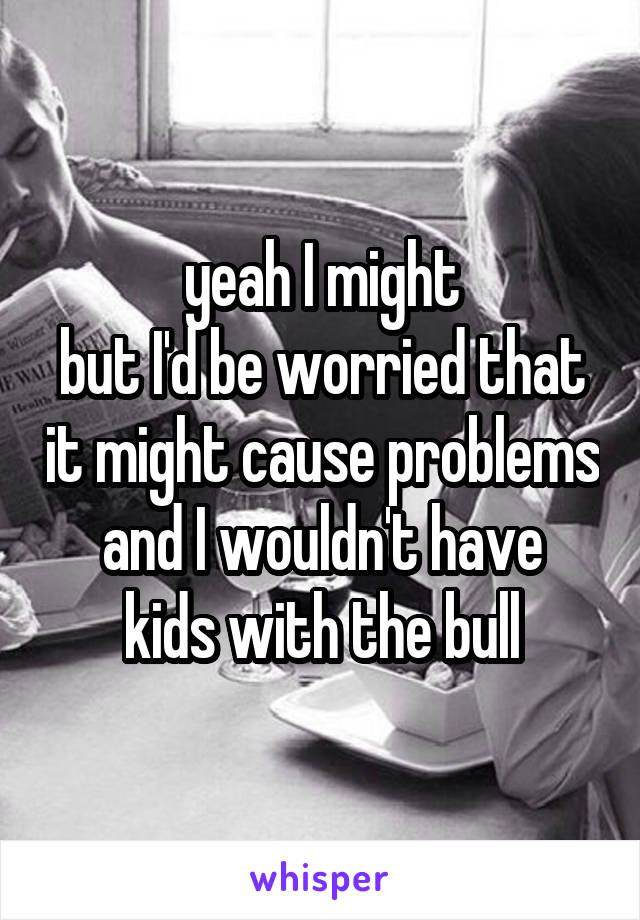 yeah I might
but I'd be worried that it might cause problems
and I wouldn't have kids with the bull