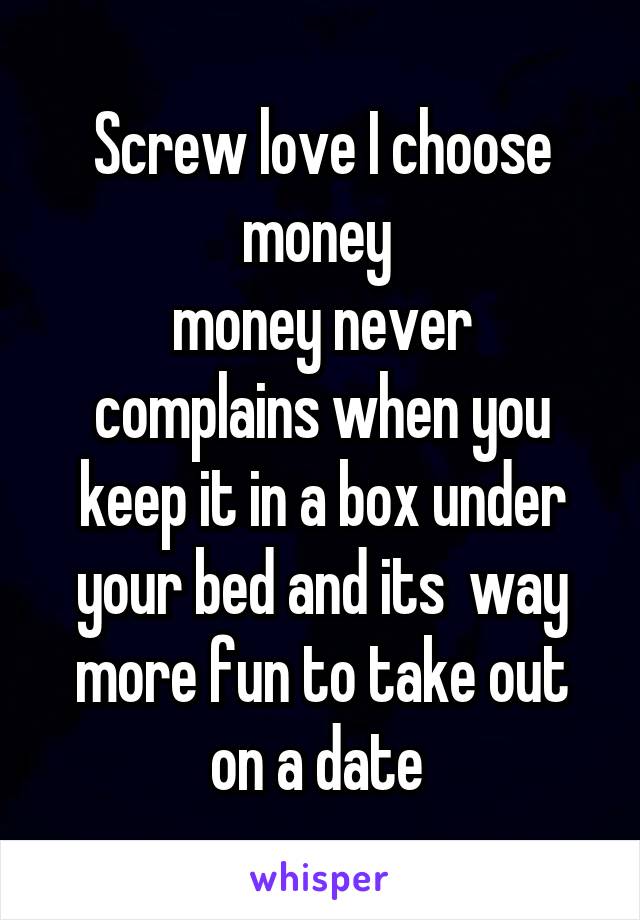 Screw love I choose money 
money never complains when you keep it in a box under your bed and its  way more fun to take out on a date 