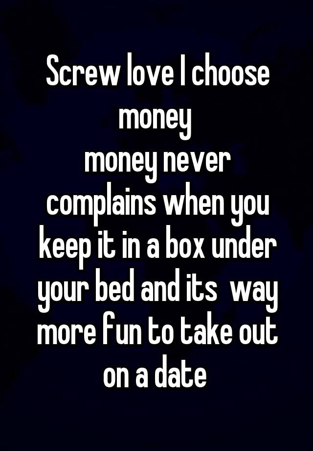 Screw love I choose money 
money never complains when you keep it in a box under your bed and its  way more fun to take out on a date 