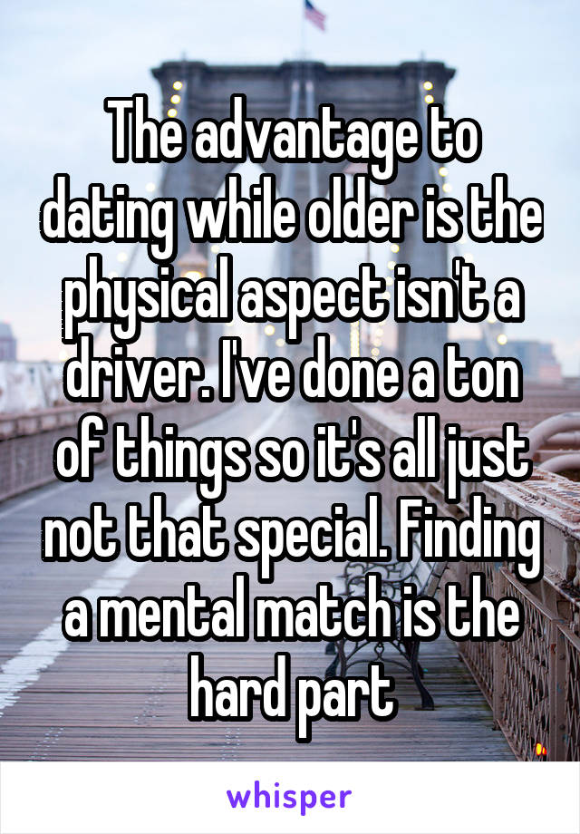 The advantage to dating while older is the physical aspect isn't a driver. I've done a ton of things so it's all just not that special. Finding a mental match is the hard part