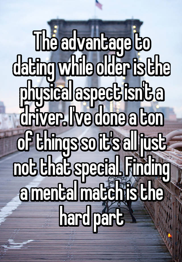 The advantage to dating while older is the physical aspect isn't a driver. I've done a ton of things so it's all just not that special. Finding a mental match is the hard part