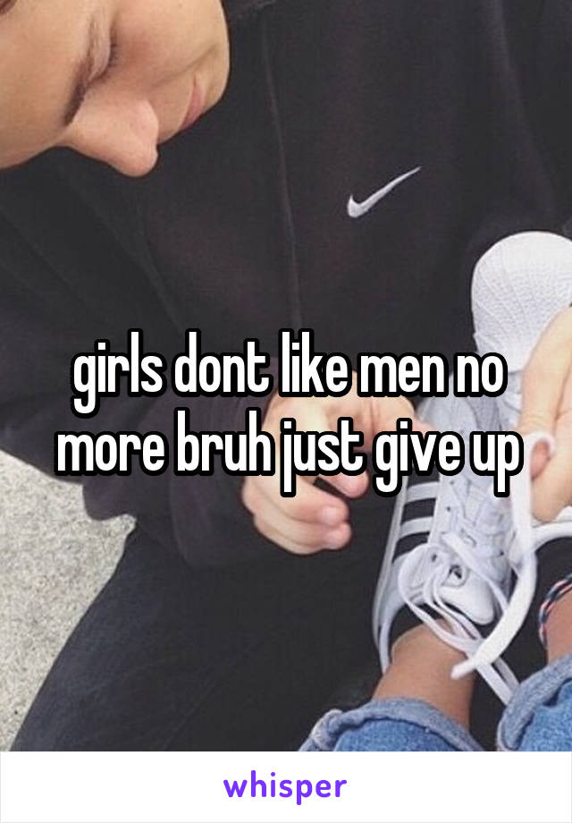 girls dont like men no more bruh just give up