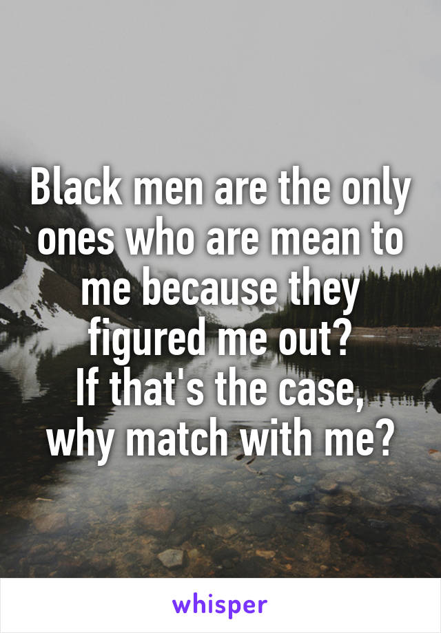 Black men are the only ones who are mean to me because they figured me out?
If that's the case, why match with me?