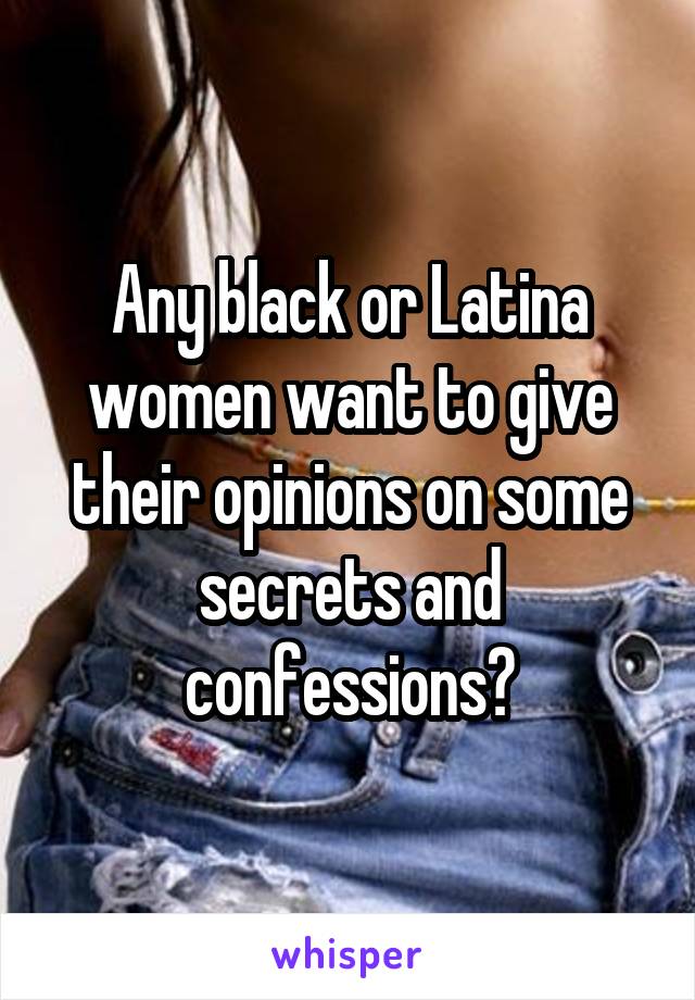 Any black or Latina women want to give their opinions on some secrets and confessions?