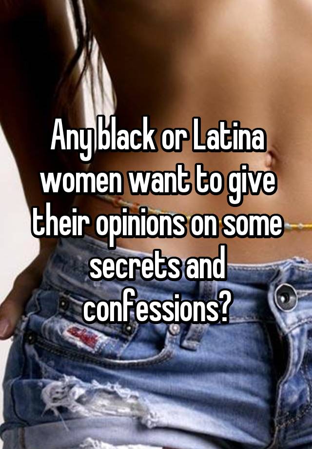 Any black or Latina women want to give their opinions on some secrets and confessions?