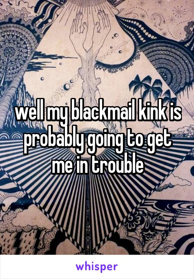 well my blackmail kink is probably going to get me in trouble