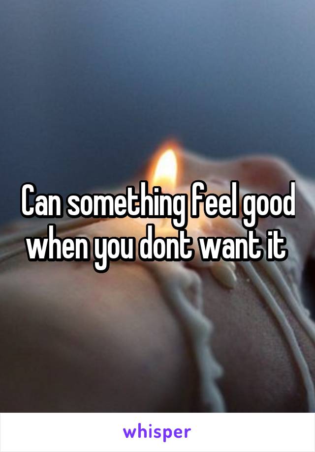 Can something feel good when you dont want it 