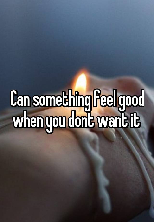 Can something feel good when you dont want it 