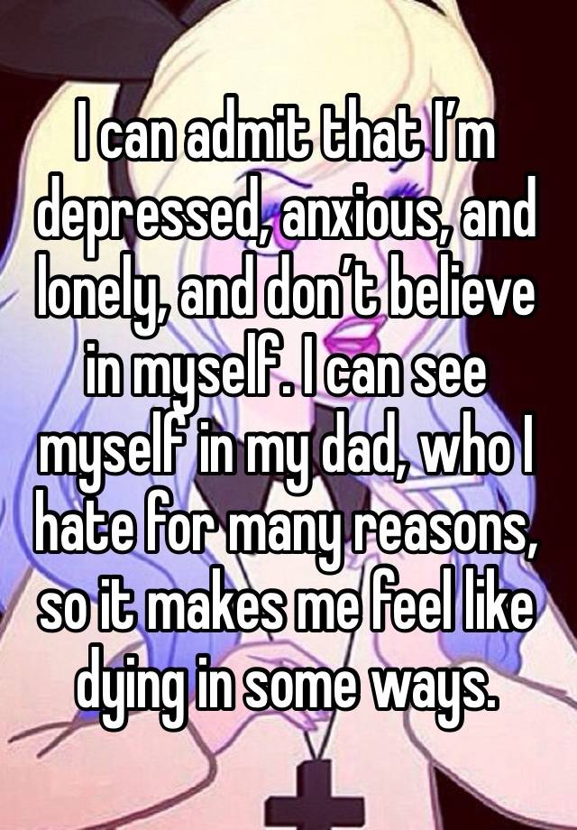 I can admit that I’m depressed, anxious, and lonely, and don’t believe in myself. I can see myself in my dad, who I hate for many reasons, so it makes me feel like dying in some ways.