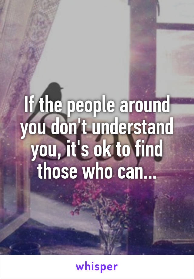 If the people around you don't understand you, it's ok to find those who can...