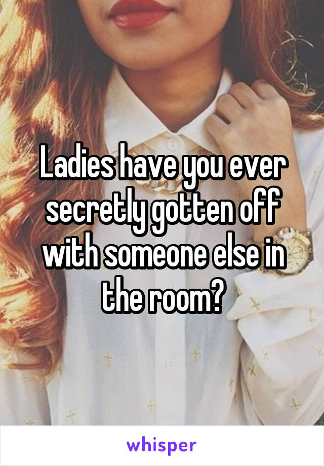 Ladies have you ever secretly gotten off with someone else in the room?