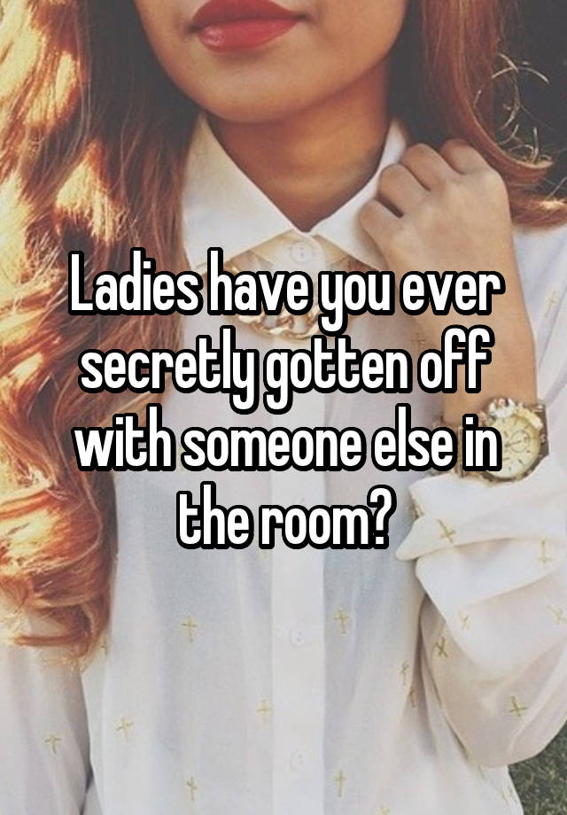 Ladies have you ever secretly gotten off with someone else in the room?