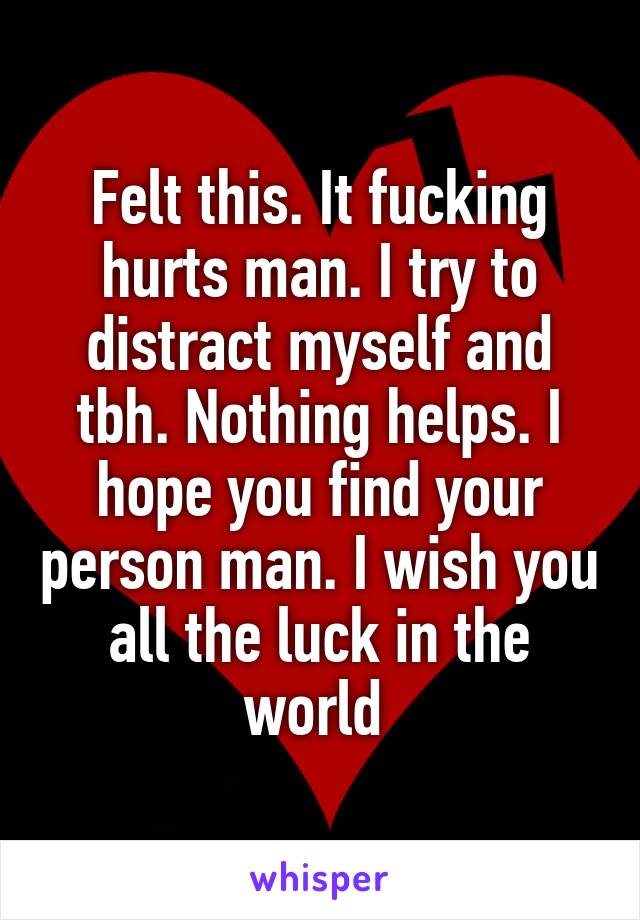 Felt this. It fucking hurts man. I try to distract myself and tbh. Nothing helps. I hope you find your person man. I wish you all the luck in the world 