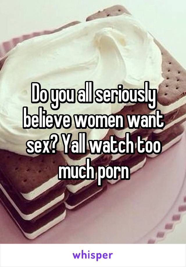 Do you all seriously believe women want sex? Yall watch too much porn