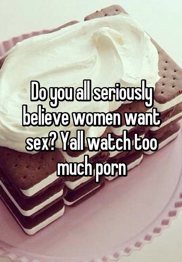 Do you all seriously believe women want sex? Yall watch too much porn