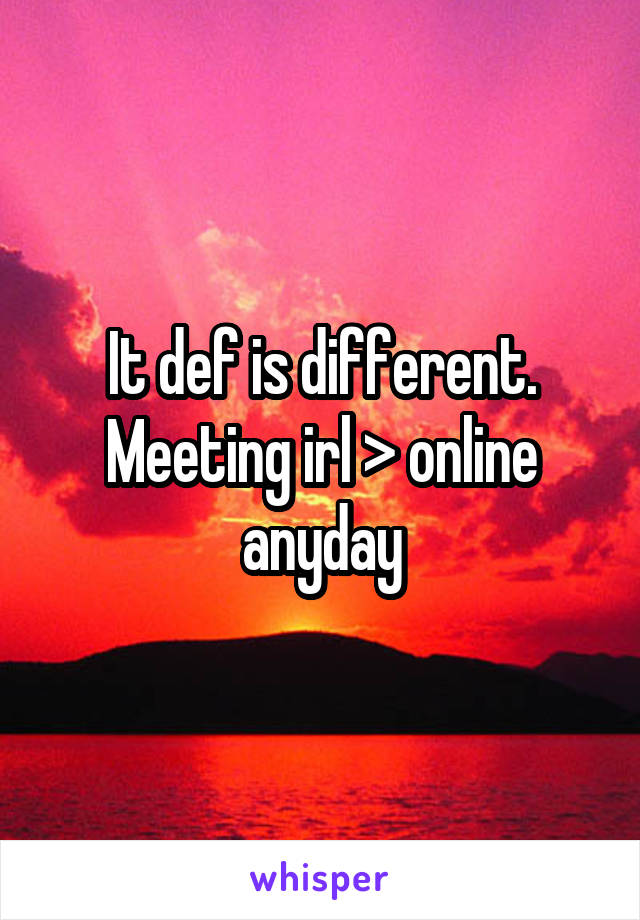 It def is different. Meeting irl > online anyday