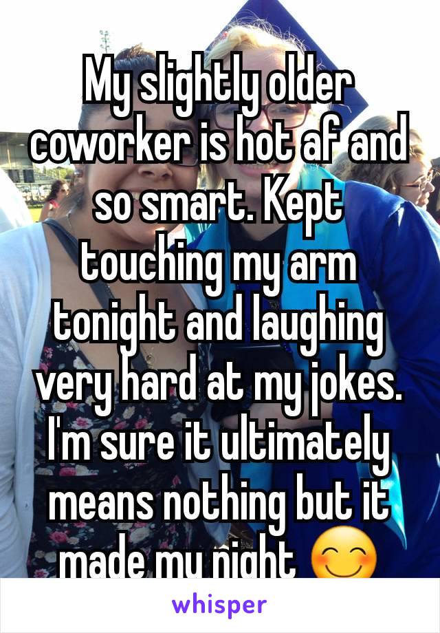 My slightly older coworker is hot af and so smart. Kept touching my arm tonight and laughing very hard at my jokes. I'm sure it ultimately means nothing but it made my night 😊