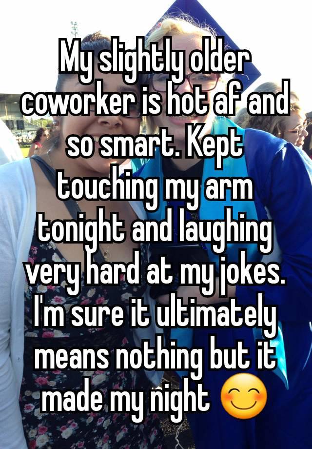 My slightly older coworker is hot af and so smart. Kept touching my arm tonight and laughing very hard at my jokes. I'm sure it ultimately means nothing but it made my night 😊